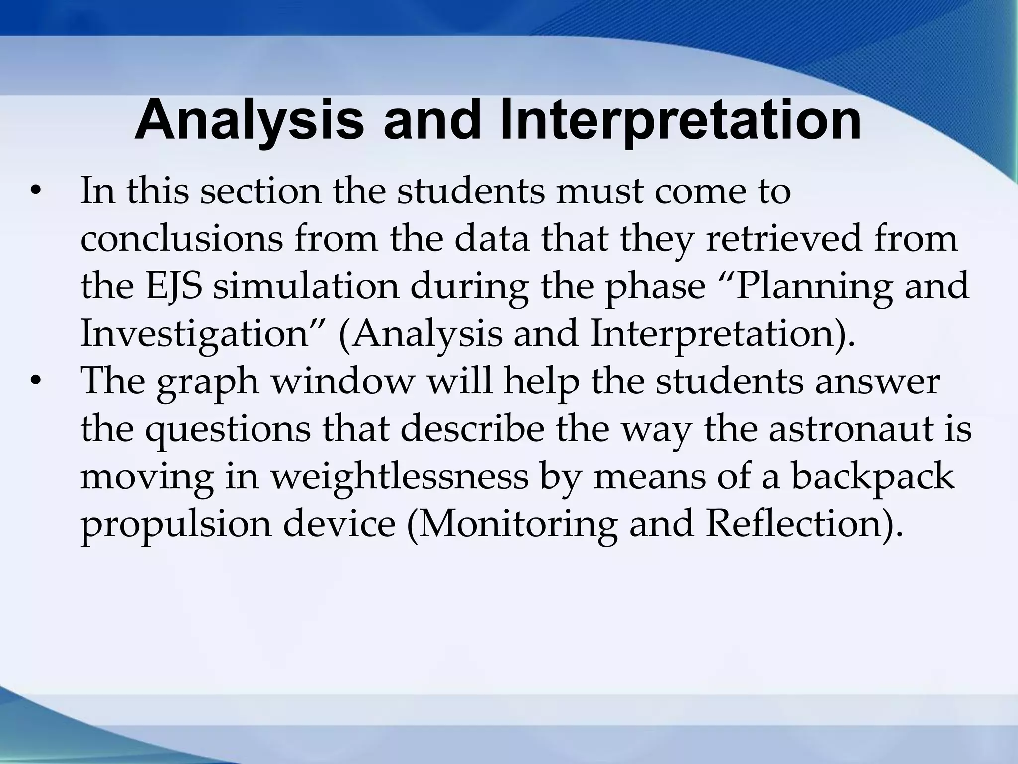 Analysis and Interpretation
• In this section the students must come to
conclusions from the data that they retrieved from
the EJS simulation during the phase “Planning and
Investigation” (Analysis and Interpretation).
• The graph window will help the students answer
the questions that describe the way the astronaut is
moving in weightlessness by means of a backpack
propulsion device (Monitoring and Reflection).
 