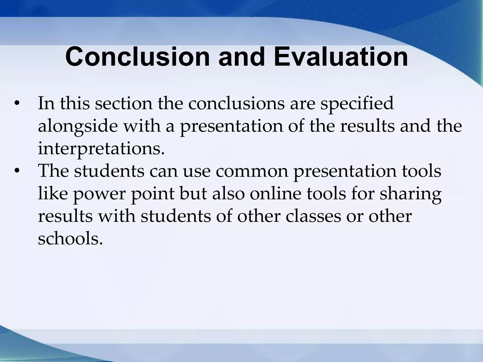 Conclusion and Evaluation
• In this section the conclusions are specified
alongside with a presentation of the results and the
interpretations.
• The students can use common presentation tools
like power point but also online tools for sharing
results with students of other classes or other
schools.
 