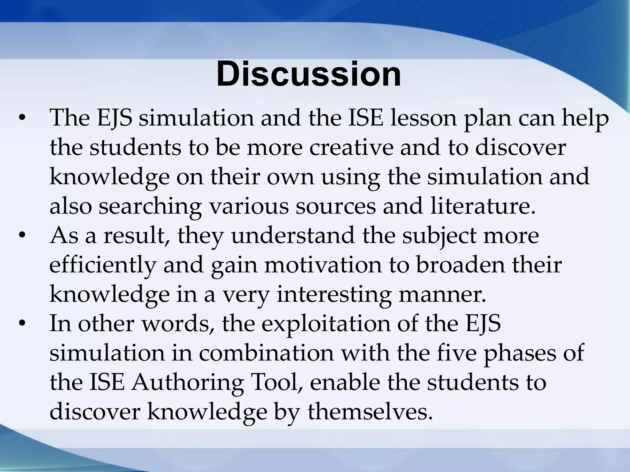 Discussion
• The EJS simulation and the ISE lesson plan can help
the students to be more creative and to discover
knowledge on their own using the simulation and
also searching various sources and literature.
• As a result, they understand the subject more
efficiently and gain motivation to broaden their
knowledge in a very interesting manner.
• In other words, the exploitation of the EJS
simulation in combination with the five phases of
the ISE Authoring Tool, enable the students to
discover knowledge by themselves.
 