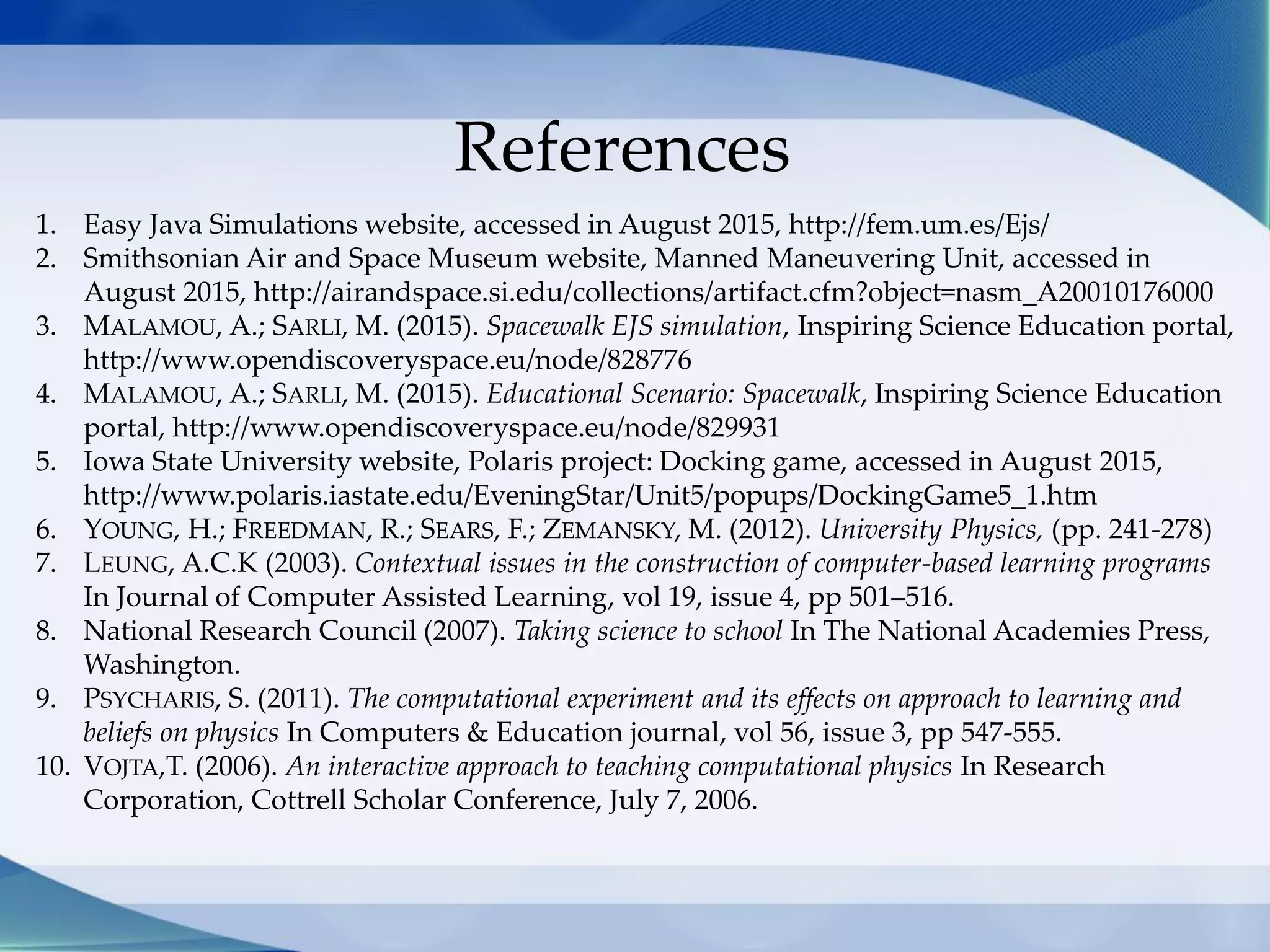 References
1. Easy Java Simulations website, accessed in August 2015, http://fem.um.es/Ejs/
2. Smithsonian Air and Space Museum website, Manned Maneuvering Unit, accessed in
August 2015, http://airandspace.si.edu/collections/artifact.cfm?object=nasm_A20010176000
3. MALAMOU, A.; SARLI, M. (2015). Spacewalk EJS simulation, Inspiring Science Education portal,
http://www.opendiscoveryspace.eu/node/828776
4. MALAMOU, A.; SARLI, M. (2015). Educational Scenario: Spacewalk, Inspiring Science Education
portal, http://www.opendiscoveryspace.eu/node/829931
5. Iowa State University website, Polaris project: Docking game, accessed in August 2015,
http://www.polaris.iastate.edu/EveningStar/Unit5/popups/DockingGame5_1.htm
6. YOUNG, H.; FREEDMAN, R.; SEARS, F.; ZEMANSKY, M. (2012). University Physics, (pp. 241-278)
7. LEUNG, A.C.K (2003). Contextual issues in the construction of computer-based learning programs
In Journal of Computer Assisted Learning, vol 19, issue 4, pp 501–516.
8. National Research Council (2007). Taking science to school In The National Academies Press,
Washington.
9. PSYCHARIS, S. (2011). The computational experiment and its effects on approach to learning and
beliefs on physics In Computers & Education journal, vol 56, issue 3, pp 547-555.
10. VOJTA,T. (2006). An interactive approach to teaching computational physics In Research
Corporation, Cottrell Scholar Conference, July 7, 2006.
 