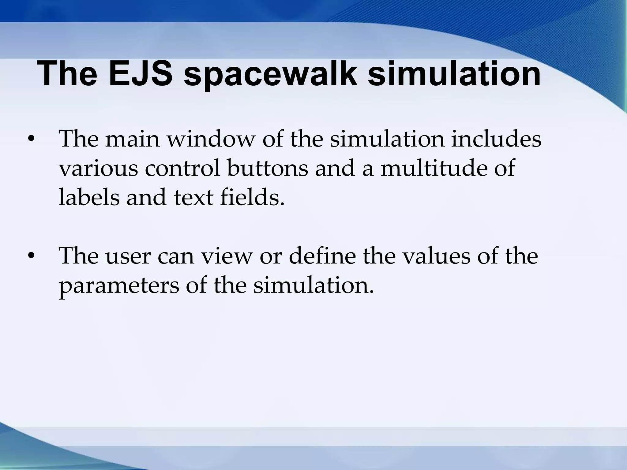 The EJS spacewalk simulation
• The main window of the simulation includes
various control buttons and a multitude of
labels and text fields.
• The user can view or define the values ​​of the
parameters of the simulation.
 