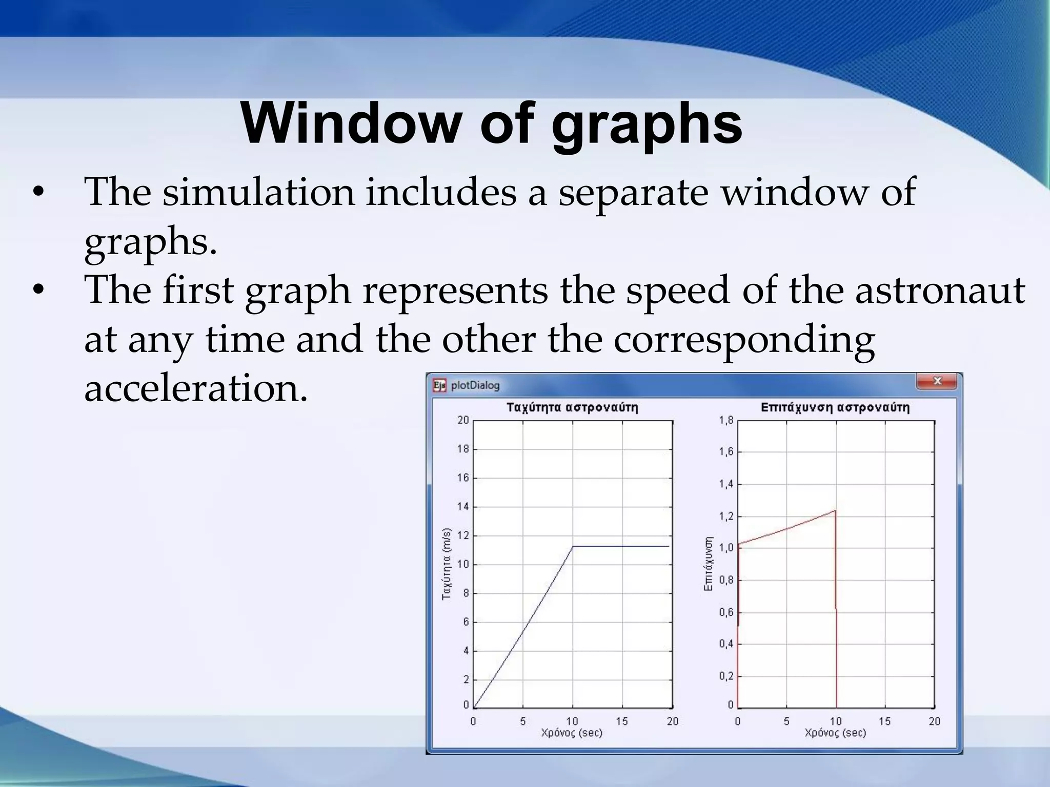 Window of graphs
• The simulation includes a separate window of
graphs.
• The first graph represents the speed of the astronaut
at any time and the other the corresponding
acceleration.
 