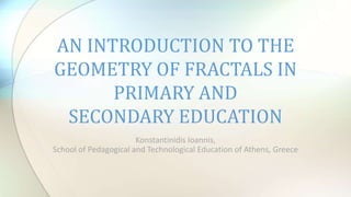 Konstantinidis Ioannis,
School of Pedagogical and Technological Education of Athens, Greece
AN INTRODUCTION TO THE
GEOMETRY OF FRACTALS IN
PRIMARY AND
SECONDARY EDUCATION
 