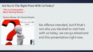 AreYou InThe Right Place With UsToday?
“This is a Presentation
About Earning Money..”
Serious Money. For Serious People.
No offense intended, but If that’s
not why you decided to visit here
with us today, we can go ahead and
end this presentation right now.
 