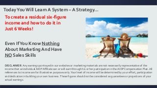 TodayYouWill Learn A System – A Strategy…
To create a residual six-figure
income and how to do it in
Just 6Weeks!
Even IfYou Know Nothing
About Marketing And Have
NO Sales Skills
DISCLAIMER: Any earnings portrayed in our websites or marketing materials are not necessarily representative of the
income that an individual AIOP Affiliate can or will earn through his or her participation in the AIOP Compensation Plan. All
references to income are for illustrative purposes only.Your level of income will be determined by your effort, participation
and dedication in building your own business.These figures should not be considered as guarantees or projections of your
actual earnings.
 