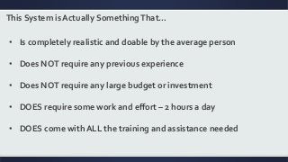 This System is Actually SomethingThat…
• Is completely realistic and doable by the average person
• Does NOT require any previous experience
• Does NOT require any large budget or investment
• DOES require some work and effort – 2 hours a day
• DOES come with ALL the training and assistance needed
 