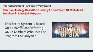 This Requirement Is ActuallyVery Easy!
This Is A Strategy Based On Building A SmallTeam Of Affiliates &
Members inThe AIOP Program
This Entire System Is Based
On Each Affiliate Referring
ONLY 6 Others Who JoinThe
Program For Only $10!
 