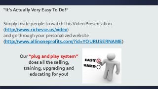 “It’s ActuallyVery EasyTo Do!”
Simply invite people to watch thisVideo Presentation
(http://www.richesse.us/video)
and go through your personalized website
(http://www.allinoneprofits.com/?id=YOURUSERNAME)
Our “plug and play system”
does all the selling,
training, upgrading and
educating for you!
 