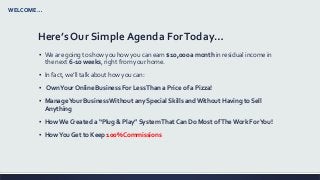 Here’s Our Simple Agenda ForToday…
▪ We are going to show you how you can earn $10,000 a month in residual income in
the next 6-10 weeks, right from your home.
▪ In fact, we’ll talk about how you can:
▪ OwnYour Online Business For LessThan a Price of a Pizza!
▪ ManageYour BusinessWithout any Special Skills andWithout Having to Sell
Anything
▪ How We Created a “Plug & Play” SystemThat Can Do Most ofThe Work ForYou!
▪ HowYou Get to Keep 100% Commissions
WELCOME…
 