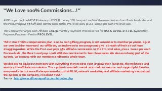 “We Love 100% Commissions…!”
AIOP or your upline NEVER take any ofYOUR money.YOU are paid 100% of the commissions from Basic level sales and
the Pro Level pays 75% affiliate commission on the Pro level sales, plus a Bonus per each Pro level sale.
The Company charges each Affiliate a $1.50 monthly Payment Processor Fee for BASIC LEVEL and a $1.74 monthly
Payment Processor Fee for PRO LEVEL.
“All In One Profits compensation plan is not a cash gifting program, is not a member to member payment, is just
our own decision to reward our affiliates, a simple way to encourage and give a breath of fresh air to those
struggling online. While the Pro Level pays 75% affiliate commission on the Pro level sales, plus a bonus per each
Pro level sale, the Basic Level pays 100% affiliate commission for basic level sales.We also earn being part of the
system, we team up with our members and form a whole team.
We decided to equip our members with everything they need to start or grow their business, the web tools and
services, the affiliate commission.The system is created to work as an online resource and support platform for
every marketer but we will always remind you that MLM, network marketing and affiliate marketing is not about
the system or the company, it is aboutYOU.”
Source: http://www.allinoneprofits.com/aboutus.php
 