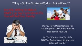 “Okay – SoThe StrategyWorks… ButWillYou?”
AreYOUWillingTo Make A
SIMPLE 30 Day CommitmentTo
YourselfAndYour Family?
DoYou Have Other Options For
CreatingThis Kind Of Income And
Freedom InYour Life?
DoYou Want to LiveYour Life
NOW or DoYouWant to pay your
Bills until you die?
 