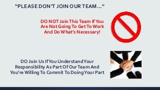 “PLEASE DON’T JOIN OURTEAM…”
DO NOT JoinThisTeam IfYou
Are Not GoingTo GetToWork
And DoWhat’s Necessary!
DO Join Us IfYou UnderstandYour
Responsibility As Part Of OurTeam And
You’reWillingTo CommitTo DoingYour Part
 