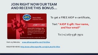 JOIN RIGHT NOW OURTEAM
AND RECEIVETHIS BONUS…
Get an AIOP e-Certificate code
Use it when you join AIOP and for
30 days you'll have full access to all
the AIOP features, products and
services.
Yara LOUA
IndependentAffiliate
http://www.allinoneprofits.com/join.php?id=Olive
To get a FREE AIOP e-certificate,
Text “ AIOP E-gift:Your name,
andYour email”
To (+1) 267-538-7972
Visit my Website: www.allinoneprofits.com/?id=Olive
REGISTER HERE: http://www.allinoneprofits.com/join.php?id=Olive
 