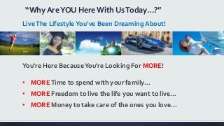 “Why AreYOU Here With UsToday…?”
LiveThe LifestyleYou’ve Been Dreaming About!
You're Here BecauseYou're Looking For MORE!
• MORETime to spend with your family…
• MORE Freedom to live the life you want to live…
• MORE Money to take care of the ones you love…
 