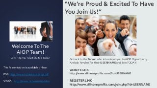 WelcomeToThe
AIOPTeam!
Let’s HelpYouTo Get StartedToday!
“We’re Proud & ExcitedTo Have
You Join Us!”
Go back to the Person who introduced you to AIOP Opportunity.
And ask him/her for their USERNAME and JoinTODAY!
WEBSITE LINK
http://www.allinoneprofits.com/?id=USERNAME
REGISTER LINK
http://www.allinoneprofits.com/join.php?id=USERNAME
This Presentation is available online:
PDF: http://www.richesse.us/aiop.pdf
VIDEO: : http://www.richesse.us/video
 