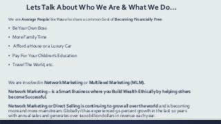 LetsTalk About Who We Are & What We Do…
We are Average People like You who share a common Goal of Becoming Financially Free:
▪ BeYour Own Boss
▪ More FamilyTime
▪ Afford a House or a Luxury Car
▪ Pay For Your Children’s Education
▪ TravelTheWorld, etc.
We are involved in Network Marketing or Multilevel Marketing (MLM).
Network Marketing – is a Smart Business where you BuildWealth Ethically by helping others
become Successful.
Network Marketing or Direct Selling is continuing to grow all over the world and is becoming
more and more mainstream. Globally it has experienced 91-percent growth in the last 10 years
with annual sales and generates over $100 billion dollars in revenue each year.
 