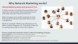 Why Network Marketing works?
Network Marketing simply works because of You!
A Family member or Friend will be more likely to buy
a product or service when that product/service was
referred by SomeoneThey know andTrust.
ManyCompanies now use this technique to reach
their customers. Because they think that it’s more
cost effective!
Rather to spend lot of Money into advertising onTV,
Radio, Internet, Magazine, etc.They prefer to payYou
for sharing their products or services to Others.
Famous people that own/have owned a network marketing company.
Anthony Robbins (one of the worlds top personal growth experts)
Warren Buffet (Business magnate, investor, and philanthropist) –The Pampered Chef
Richard Branson (Multi £ Billionaire) –VirginVie Cosmetics
DonaldTrump (Multi $ Billionaire) –TheTrump Network
BrianTracy (famous sales trainer business consultant and author of several best-selling books) – iLearningGlobal
 