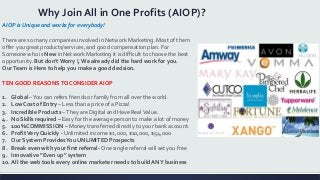 Why Join All in One Profits (AIOP)?
AIOP is Unique and works for everybody!
There are so many companies involved in Network Marketing. Most of them
offer you great products/services, and good compensation plan. For
Someone who is New in Network Marketing it is difficult to choose the best
opportunity. But don’t Worry !, We already did the hard work for you.
OurTeam is Here to help you make a good decision.
TEN GOOD REASONSTO CONSIDER AIOP
1. Global –You can refers friends or family from all over the world.
2. Low Cost of Entry – Less than a price of a Pizza!
3. Incredible Products –They are Digital and Have RealValue.
4. No Skills required – Easy for the average person to make a lot of money
5. 100% COMMISSION – Money transferred directly to your bank account.
6. ProfitVery Quickly - Unlimited income $1,000, $10,000, $54,000
7. Our System ProvidesYou UNLIMITED Prospects
8. Break even with your first referral- One single referral will set you free
9. Innovative “Even up” system
10. All the web tools every online marketer needs to build ANY business
 