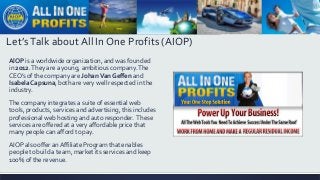 Let’sTalk about All In One Profits (AIOP)
AlOP is a worldwide organization, and was founded
in 2012.They are a young, ambitious company.The
CEO’s of the company are JohanVan Geffen and
IsabelaCapsuna, both are very well respected in the
industry.
The company integrates a suite of essential web
tools, products, services and advertising, this includes
professional web hosting and auto responder. These
services are offered at a very affordable price that
many people can afford to pay.
AIOP also offer an Affiliate Program that enables
people to build a team, market its services and keep
100% of the revenue.
 