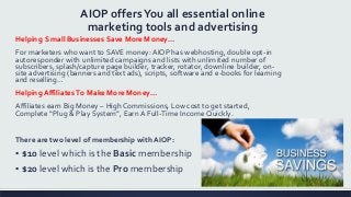 AIOP offersYou all essential online
marketing tools and advertising
Helping Small Businesses Save More Money…
For marketers who want to SAVE money: AIOP has webhosting, double opt-in
autoresponder with unlimited campaigns and lists with unlimited number of
subscribers, splash/capture page builder, tracker, rotator, downline builder, on-
site advertising (banners and text ads), scripts, software and e-books for learning
and reselling…
Helping Affiliates To Make More Money…
Affiliates earn Big Money – High Commissions, Low cost to get started,
Complete “Plug & Play System”, Earn A Full-Time Income Quickly.
There are two level of membership with AIOP:
▪ $10 level which is the Basic membership
▪ $20 level which is the Pro membership
 