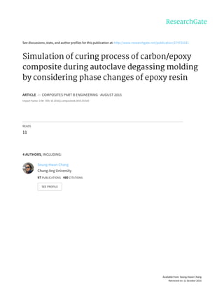 See	discussions,	stats,	and	author	profiles	for	this	publication	at:	http://www.researchgate.net/publication/274731011
Simulation	of	curing	process	of	carbon/epoxy
composite	during	autoclave	degassing	molding
by	considering	phase	changes	of	epoxy	resin
ARTICLE		in		COMPOSITES	PART	B	ENGINEERING	·	AUGUST	2015
Impact	Factor:	2.98	·	DOI:	10.1016/j.compositesb.2015.03.042
READS
11
4	AUTHORS,	INCLUDING:
Seung-Hwan	Chang
Chung-Ang	University
97	PUBLICATIONS			480	CITATIONS			
SEE	PROFILE
Available	from:	Seung-Hwan	Chang
Retrieved	on:	11	October	2015
 