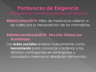 #8deOctubre2014: Miles de mexicanos salieron a
las calles por la desaparición de los normalistas.
#5deNoviembrede2014: #Acción Global por
Ayotzinapa
Las redes sociales sirvieron nuevamente como
herramienta para convocar y ordenar a los
distintos contingentes en embajadas y
consulados mexicanos alrededor del mundo.
 