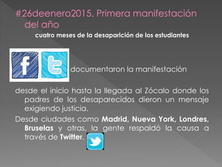 #26deenero2015. Primera manifestación
del año
cuatro meses de la desaparición de los estudiantes
documentaron la manifestación
desde el inicio hasta la llegada al Zócalo donde los
padres de los desaparecidos dieron un mensaje
exigiendo justicia.
Desde ciudades como Madrid, Nueva York, Londres,
Bruselas y otras, la gente respaldó la causa a
través de Twitter.
 