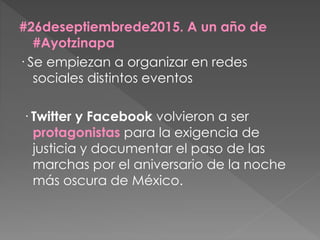 #26deseptiembrede2015. A un año de
#Ayotzinapa
· Se empiezan a organizar en redes
sociales distintos eventos
· Twitter y Facebook volvieron a ser
protagonistas para la exigencia de
justicia y documentar el paso de las
marchas por el aniversario de la noche
más oscura de México.
 