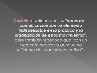 Castells mantiene que las “redes de
comunicación son un elemento
indispensable en la práctica y la
organización de estos movimientos”,
pero también reconoce que “son un
elemento necesario aunque no
suficiente de la acción colectiva”.-
 