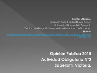 Fuentes utilizadas:
Modulo 2- Parte B -Isabel Duque Franco
Universidad Nacional de Colombia
Doctora en Geografía Humana de la Universidad de Barcelona
Noticia:
http://internacional.elpais.com/internacional/2015/09/24/actualidad/144313001
1_560227.html
Opinión Publica 2015
Actividad Obligatoria Nº2
Sabellotti, Victoria.
 
