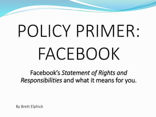 POLICY PRIMER:
FACEBOOK
Facebook’s Statement of Rights and
Responsibilities and what it means for you.
By Brett Elphick
 