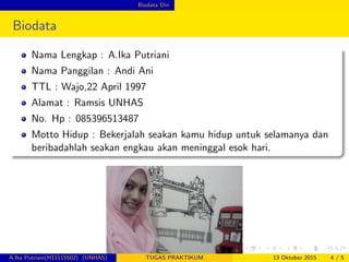 Biodata Diri
Biodata
Nama Lengkap : A.Ika Putriani
Nama Panggilan : Andi Ani
TTL : Wajo,22 April 1997
Alamat : Ramsis UNHAS
No. Hp : 085396513487
Motto Hidup : Bekerjalah seakan kamu hidup untuk selamanya dan
beribadahlah seakan engkau akan meninggal esok hari.
A.Ika Putriani(H11115502) (UNHAS) TUGAS PRAKTIKUM 13 Oktober 2015 4 / 5
 