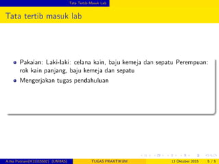 Tata Tertib Masuk Lab
Tata tertib masuk lab
Pakaian: Laki-laki: celana kain, baju kemeja dan sepatu Perempuan:
rok kain panjang, baju kemeja dan sepatu
Mengerjakan tugas pendahuluan
A.Ika Putriani(H11115502) (UNHAS) TUGAS PRAKTIKUM 13 Oktober 2015 5 / 5
 