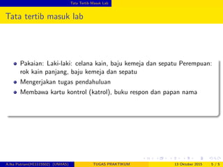 Tata Tertib Masuk Lab
Tata tertib masuk lab
Pakaian: Laki-laki: celana kain, baju kemeja dan sepatu Perempuan:
rok kain panjang, baju kemeja dan sepatu
Mengerjakan tugas pendahuluan
Membawa kartu kontrol (katrol), buku respon dan papan nama
A.Ika Putriani(H11115502) (UNHAS) TUGAS PRAKTIKUM 13 Oktober 2015 5 / 5
 