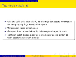 Tata Tertib Masuk Lab
Tata tertib masuk lab
Pakaian: Laki-laki: celana kain, baju kemeja dan sepatu Perempuan:
rok kain panjang, baju kemeja dan sepatu
Mengerjakan tugas pendahuluan
Membawa kartu kontrol (katrol), buku respon dan papan nama
Praktikan sudah berada disekitar lab komputer paling lambat 15
menit sebelum praktikum dimulai
A.Ika Putriani(H11115502) (UNHAS) TUGAS PRAKTIKUM 13 Oktober 2015 5 / 5
 