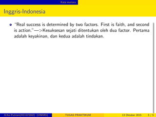 Kata mutiara
Inggris-Indonesia
“Real success is determined by two factors. First is faith, and second
is action.”—>Kesuksesan sejati ditentukan oleh dua factor. Pertama
adalah keyakinan, dan kedua adalah tindakan.
A.Ika Putriani(H11115502) (UNHAS) TUGAS PRAKTIKUM 13 Oktober 2015 3 / 5
 