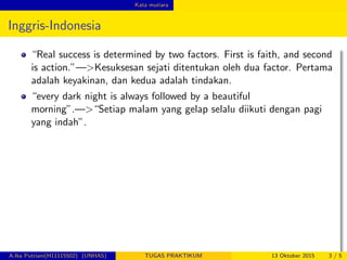 Kata mutiara
Inggris-Indonesia
“Real success is determined by two factors. First is faith, and second
is action.”—>Kesuksesan sejati ditentukan oleh dua factor. Pertama
adalah keyakinan, dan kedua adalah tindakan.
“every dark night is always followed by a beautiful
morning”.—>“Setiap malam yang gelap selalu diikuti dengan pagi
yang indah”.
A.Ika Putriani(H11115502) (UNHAS) TUGAS PRAKTIKUM 13 Oktober 2015 3 / 5
 