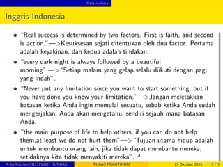 Kata mutiara
Inggris-Indonesia
“Real success is determined by two factors. First is faith, and second
is action.”—>Kesuksesan sejati ditentukan oleh dua factor. Pertama
adalah keyakinan, dan kedua adalah tindakan.
“every dark night is always followed by a beautiful
morning”.—>“Setiap malam yang gelap selalu diikuti dengan pagi
yang indah”.
“Never put any limitation since you want to start something, but if
you have done you know your limitation.”—>Jangan meletakkan
batasan ketika Anda ingin memulai sesuatu, sebab ketika Anda sudah
mengerjakan, Anda akan mengetahui sendiri sejauh mana batasan
Anda.
“the main purpose of life to help others, if you can do not help
them,at least we do not hurt them”—>“Tujuan utama hidup adalah
untuk membantu orang lain, jika tidak dapat membantu mereka,
setidaknya kita tidak menyakiti mereka”. a
A.Ika Putriani(H11115502) (UNHAS) TUGAS PRAKTIKUM 13 Oktober 2015 3 / 5
 