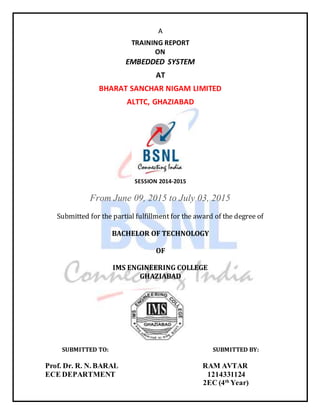 A
TRAINING REPORT
ON
EMBEDDED SYSTEM
AT
BHARAT SANCHAR NIGAM LIMITED
ALTTC, GHAZIABAD
SESSION 2014-2015
From June 09, 2015 to July 03, 2015
Submitted for the partial fulfillment for the award of the degree of
BACHELOR OF TECHNOLOGY
OF
IMS ENGINEERING COLLEGE
GHAZIABAD
SUBMITTED TO: SUBMITTED BY:
Prof. Dr. R. N. BARAL RAM AVTAR
ECE DEPARTMENT 1214331124
2EC (4th
Year)
 