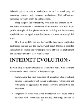 industrial safety or control mechanisms, as well a broad range of
innovative business and consumer applications. That self-driving,
networked car might finally be on the horizon.
Every stage of the connectivity revolution has created a new –
and often unexpected – dimension of innovation. The most high-
profile example of this phenomenon is probably the Smartphone,
which initiated an application development ecosystem on a global
scale.
5G will be no different, and there will be huge opportunities for
businesses that can use the new network capabilities as a basis for
innovation. Of course, the parallel processes of business enablement
and disruption will not start with 5G only.
INTERNET EVOLUTION:-
5G will drive the future evolution of the internet itself. What we mean
when we refer to the “internet” is likely to change:
• Implementing the next generation of ubiquitous ultra-broadband
network infrastructure will require a rethinking, restructuring and
redesigning of approaches to mobile network construction and
expansion.
• Integration of mass-scale cloud architectures will infuse mobile
networks with capabilities for flexibly delivering services at
11
 