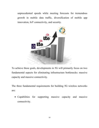 unprecedented speeds while meeting forecasts for tremendous
growth in mobile data traffic, diversification of mobile app
innovation, IoT connectivity, and security.
To achieve these goals, developments in 5G will primarily focus on two
fundamental aspects for eliminating infrastructure bottlenecks: massive
capacity and massive connectivity.
The three fundamental requirements for building 5G wireless networks
are:
• Capabilities for supporting massive capacity and massive
connectivity.
12
 