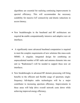 algorithms are essential for realizing continuing improvements in
spectral efficiency. This will accommodate the necessary
scalability for massive IoT connectivity and drastic reductions in
access latency.
• New breakthroughs in the baseband and RF architecture are
required to enable computationally intensive and adaptive new air
interfaces.
• A significantly more advanced baseband computation is required
to meet the complex requirements of new solutions like mass-scale
MIMO. A singular, integrated design for combining an
unprecedented number of RF radio and antenna elements into one
unit (a “Radiotenna”) will be needed to support these new air
interfaces.
• New breakthroughs in advanced RF domain processing will bring
benefits to the efficient and flexible usage of spectrum; single-
frequency full-duplex radio technologies will be a major
contributor to increasing spectrum efficiency. Improvements in
these areas will help drive overall network costs down while
achieving improved energy efficiency.
14
 