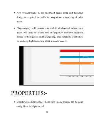• New breakthroughs in the integrated access node and backhaul
design are required to enable the very dense networking of radio
nodes.
• Plug-and-play will become essential to deployment where such
nodes will need to access and self-organize available spectrum
blocks for both access and backhauling. This capability will be key
for enabling high-frequency spectrum radio access.
PROPERTIES:-
• Worldwide cellular phone: Phone calls in any country can be done
easily like a local phone call.
15
 