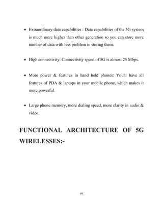 • Extraordinary data capabilities : Data capabilities of the 5G system
is much more higher than other generation so you can store more
number of data with less problem in storing them.
• High connectivity: Connectivity speed of 5G is almost 25 Mbps.
• More power & features in hand held phones: You'll have all
features of PDA & laptops in your mobile phone, which makes it
more powerful.
• Large phone memory, more dialing speed, more clarity in audio &
video.
FUNCTIONAL ARCHITECTURE OF 5G
WIRELESSES:-
16
 
