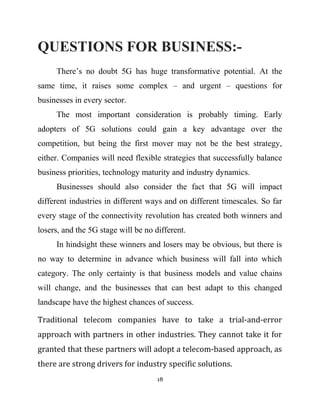 QUESTIONS FOR BUSINESS:-
There’s no doubt 5G has huge transformative potential. At the
same time, it raises some complex – and urgent – questions for
businesses in every sector.
The most important consideration is probably timing. Early
adopters of 5G solutions could gain a key advantage over the
competition, but being the first mover may not be the best strategy,
either. Companies will need flexible strategies that successfully balance
business priorities, technology maturity and industry dynamics.
Businesses should also consider the fact that 5G will impact
different industries in different ways and on different timescales. So far
every stage of the connectivity revolution has created both winners and
losers, and the 5G stage will be no different.
In hindsight these winners and losers may be obvious, but there is
no way to determine in advance which business will fall into which
category. The only certainty is that business models and value chains
will change, and the businesses that can best adapt to this changed
landscape have the highest chances of success.
Traditional telecom companies have to take a trial-and-error
approach with partners in other industries. They cannot take it for
granted that these partners will adopt a telecom-based approach, as
there are strong drivers for industry specific solutions.
18
 