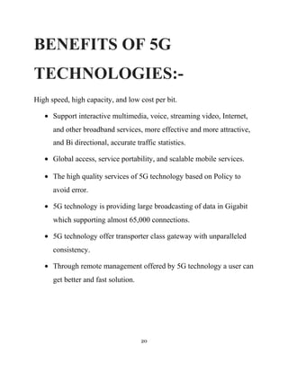 BENEFITS OF 5G
TECHNOLOGIES:-
High speed, high capacity, and low cost per bit.
• Support interactive multimedia, voice, streaming video, Internet,
and other broadband services, more effective and more attractive,
and Bi directional, accurate traffic statistics.
• Global access, service portability, and scalable mobile services.
• The high quality services of 5G technology based on Policy to
avoid error.
• 5G technology is providing large broadcasting of data in Gigabit
which supporting almost 65,000 connections.
• 5G technology offer transporter class gateway with unparalleled
consistency.
• Through remote management offered by 5G technology a user can
get better and fast solution.
20
 