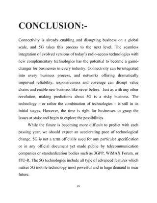 CONCLUSION:-
Connectivity is already enabling and disrupting business on a global
scale, and 5G takes this process to the next level. The seamless
integration of evolved versions of today’s radio-access technologies with
new complementary technologies has the potential to become a game-
changer for businesses in every industry. Connectivity can be integrated
into every business process, and networks offering dramatically
improved reliability, responsiveness and coverage can disrupt value
chains and enable new business like never before. Just as with any other
revolution, making predictions about 5G is a risky business. The
technology – or rather the combination of technologies – is still in its
initial stages. However, the time is right for businesses to grasp the
issues at stake and begin to explore the possibilities.
While the future is becoming more difficult to predict with each
passing year, we should expect an accelerating pace of technological
change. 5G is not a term officially used for any particular specification
or in any official document yet made public by telecommunication
companies or standardization bodies such as 3GPP, WiMAX Forum, or
ITU-R. The 5G technologies include all type of advanced features which
makes 5G mobile technology most powerful and in huge demand in near
future.
21
 