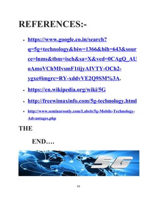 REFERENCES:-
• https://www.google.co.in/search?
q=5g+technology&biw=1366&bih=643&sour
ce=lnms&tbm=isch&sa=X&ved=0CAgQ_AU
oAmoVChMIvsmF1tijyAIVTY-OCh2-
ygxe#imgrc=RY-xddvVE2Q9SM%3A.
• https://en.wikipedia.org/wiki/5G
• http://freewimaxinfo.com/5g-technology.html
• http://www.seminarsonly.com/Labels/5g-Mobile-Technology-
Advantages.php
THE
END….
.
22
 