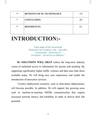 10 BENEFITS OF 5G TECHNOLOGY 19
11 CONCLUSION 20
12 REFERENCES 21
INTRODUCTION:-
Every stage of the connectivity
Revolution has created a new – and often
Unexpected – dimension of
Innovation…5G will be no different.”
5G SOLUTIONS WILL HELP realize the long-term industry
vision of unlimited access to information for anyone and anything. By
supporting significantly higher traffic volumes and data rates than those
available today, 5G will bring new user experiences and enable the
introduction of innovative services.
Creative deployment scenarios, such as ultra-dense deployments,
will become possible. In addition, 5G will support fast growing areas
such as machine-to-machine (M2M) communication that require
increased network latency and reliability in order to deliver their full
potential.
3
 