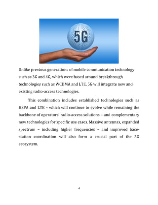 Unlike previous generations of mobile communication technology
such as 3G and 4G, which were based around breakthrough
technologies such as WCDMA and LTE, 5G will integrate new and
existing radio-access technologies.
This combination includes established technologies such as
HSPA and LTE – which will continue to evolve while remaining the
backbone of operators’ radio-access solutions – and complementary
new technologies for specific use cases. Massive antennas, expanded
spectrum – including higher frequencies – and improved base-
station coordination will also form a crucial part of the 5G
ecosystem.
4
 